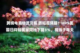 跨境电商物流货柜 跌幅超预期！UPS美国日均包裹量同比下降3％，相当于每天减少61万个包裹！