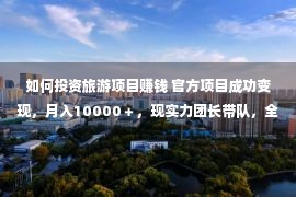 如何投资旅游项目赚钱 官方项目成功变现，月入10000＋，现实力团长带队，全力扶持新加入团员！