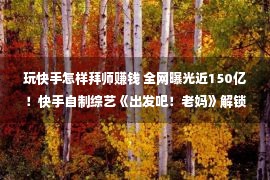 玩快手怎样拜师赚钱 全网曝光近150亿！快手自制综艺《出发吧！老妈》解锁代际综艺全新表达