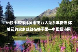 玩快手怎样拜师赚钱 八大菜系年夜饭 你惦记的家乡味就在快手里—中国经济网