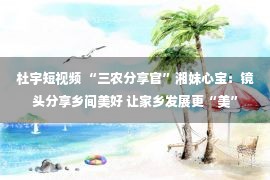 杜宇短视频 “三农分享官”湘妹心宝：镜头分享乡间美好 让家乡发展更“美”