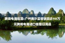 跨境电商临期:广州南沙监督销毁近90万元跨境电商进口临期日用品