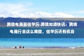 跨境电商最低学历:跨境知道快讯：跨境电商行业这么难做，低学历还有机会