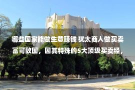 哪些国家能做生意赚钱 犹太商人做买卖富可敌国，因其特殊的5大顶级买卖经，是个中枢纽