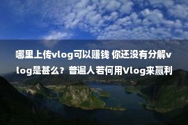 哪里上传vlog可以赚钱 你还没有分解vlog是甚么？普遍人若何用Vlog来赢利！3分钟告知你