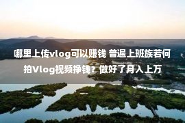 哪里上传vlog可以赚钱 普遍上班族若何拍Vlog视频挣钱？做好了月入上万