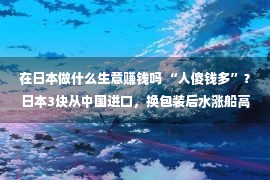 在日本做什么生意赚钱吗 “人傻钱多”？日本3块从中国进口，换包装后水涨船高三万一斤！