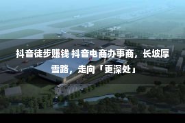 抖音徒步赚钱 抖音电商办事商，长坡厚雪路，走向「更深处」