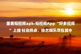 果酱短视频apk:短视频App“好多视频”上线 社会热点、综艺娱乐尽在其中