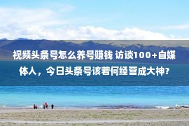 视频头条号怎么养号赚钱 访谈100+自媒体人，今日头条号该若何经营成大神？