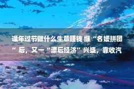 逢年过节做什么生意赚钱 继“名媛拼团”后，又一“漂后经济”兴盛，靠收汽车“租金”发家