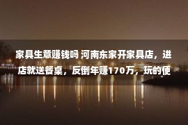 家具生意赚钱吗 河南东家开家具店，进店就送餐桌，反倒年赚170万，玩的便是套路