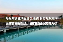 短视频创业项目什么赚钱 洞悉短视频同城拓客器械赢余，低门槛创业项目为你带来辽阔大概！