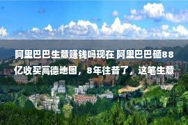 阿里巴巴生意赚钱吗现在 阿里巴巴砸88亿收买高德地图，8年往昔了，这笔生意是赚依然亏？