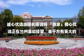 诚心优选当团长赚钱吗 「独家」橙心优选正在兰州重启经营，单干方有更大的积极权