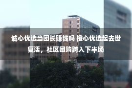 诚心优选当团长赚钱吗 橙心优选起去世复活，社区团购跨入下半场