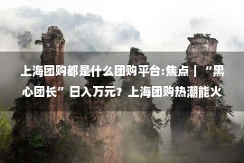 上海团购都是什么团购平台:焦点｜“黑心团长”日入万元？上海团购热潮能火多久