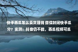 快手西瓜怎么卖货赚钱 微信封闭快手瓜分？实测：抖音仍不能，西瓜视频可瓜分