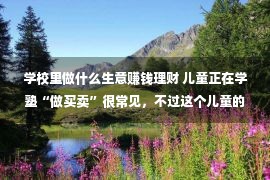 学校里做什么生意赚钱理财 儿童正在学塾“做买卖”很常见，不过这个儿童的“买卖经”太非主流