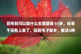 旧布料可以做什么生意赚钱 51岁，处事干没有上来了，回到屯子家乡，做这5种买卖，赢利轻易点