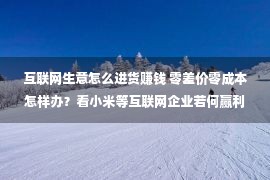 互联网生意怎么进货赚钱 零差价零成本怎样办？看小米等互联网企业若何赢利