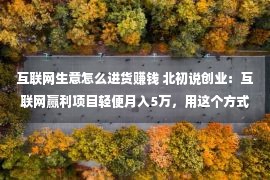 互联网生意怎么进货赚钱 北初说创业：互联网赢利项目轻便月入5万，用这个方式操作你也行