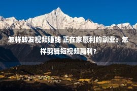 怎样转发视频赚钱 正在家赢利的副业：怎样剪辑短视频赢利？