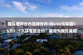 国际理财合约是啥合约:投650元年赚35万？“九环智能合约”被指为庞氏骗局；【投资理财要当心，高额回报藏陷阱】警惕境外平台“海汇国际”