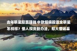 去年明星股票赚钱 中欧超级股票全明星怎样样？懒人投资新办法，帮大普遍基平易近赚到钱