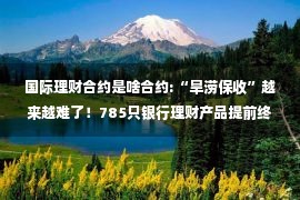 国际理财合约是啥合约:“旱涝保收”越来越难了！785只银行理财产品提前终止合约