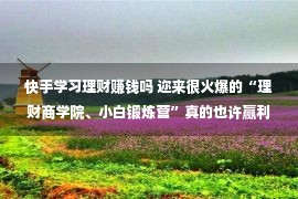 快手学习理财赚钱吗 迩来很火爆的“理财商学院、小白锻炼营”真的也许赢利吗？