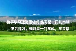 快手学习理财赚钱吗 练习是一门儿本领，学会练习，理财是一门学科，学会挣钱