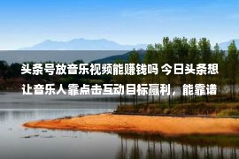 头条号放音乐视频能赚钱吗 今日头条想让音乐人靠点击互动目标赢利，能靠谱吗？