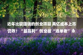 近年比较赚钱的创业项目 两亿成本上市仍败！“最赢利”创业板“逃单者”永兴东润何以IPO障碍