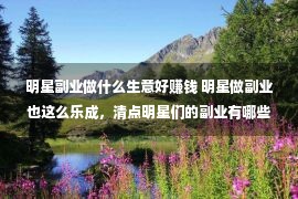 明星副业做什么生意好赚钱 明星做副业也这么乐成，清点明星们的副业有哪些？你分解多少个