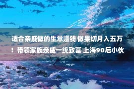 适合亲戚做的生意赚钱 做果切月入五万！带领家族亲戚一统致富 上海90后小伙解锁“财产明码”