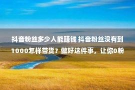 抖音粉丝多少人能赚钱 抖音粉丝没有到1000怎样带货？做好这件事，让你0粉丝也能变现赢利