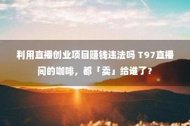 利用直播创业项目赚钱违法吗 T97直播间的咖啡，都「卖」给谁了？