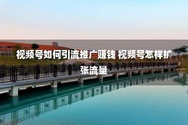 视频号如何引流推广赚钱 视频号怎样扩张流量