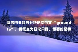 酒店创业趋势分析论文范文 “groundle”：香氛变为日常用品，重要的是香气所带来的情绪价值