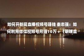 如何开新闻直播视频号赚钱 秦志强：如何利用微信视频号月赚10万＋（明晚直播分享）