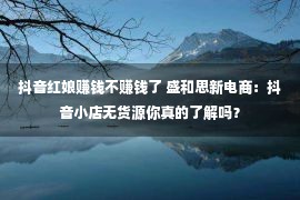 抖音红娘赚钱不赚钱了 盛和思新电商：抖音小店无货源你真的了解吗？