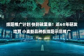 绵阳推广计划 快到碗里来！近60年研发培育 小麦新品种在绵阳示范推广