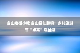 含山老街小吃 含山县仙踪镇：乡村旅游节“点亮”遇仙湖