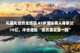 礼服化妆创业项目 45岁潮汕商人身家达70亿，冲击港股“国货美妆第一股”