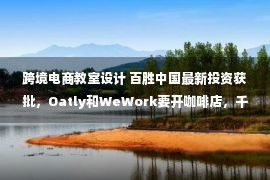 跨境电商教室设计 百胜中国最新投资获批，Oatly和WeWork要开咖啡店，千味央厨部分产品提价，瑞幸咖啡债权人重组获批，通用磨坊完售欧洲优诺业务