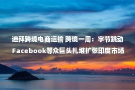 迪拜跨境电商运输 跨境一周：字节跳动 Facebook等众巨头扎堆扩张印度市场