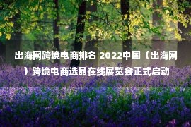 出海网跨境电商排名 2022中国（出海网）跨境电商选品在线展览会正式启动