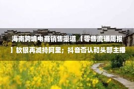 海南跨境电商销售渠道 【零售流通周报】软银再减持阿里；抖音否认和头部主播签对赌协议；国美不排除因经营困难实施减员