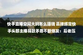 快手直播空间大妈怎么赚钱 品牌绑定快手头部主播导致矛盾不断爆发：后者压低商品价格挤占商家利润空间